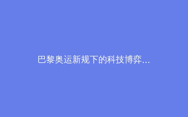 巴黎奥运新规下的科技博弈：运动员基因数据将成下一个竞技前沿？